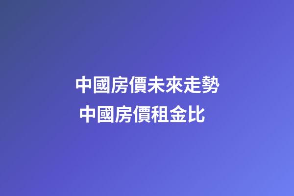 中國房價未來走勢 中國房價租金比